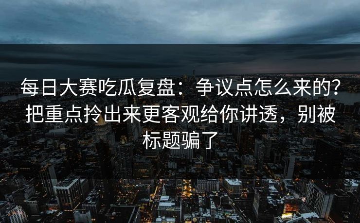 每日大赛吃瓜复盘：争议点怎么来的？把重点拎出来更客观给你讲透，别被标题骗了
