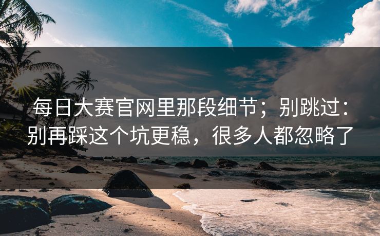 每日大赛官网里那段细节；别跳过：别再踩这个坑更稳，很多人都忽略了