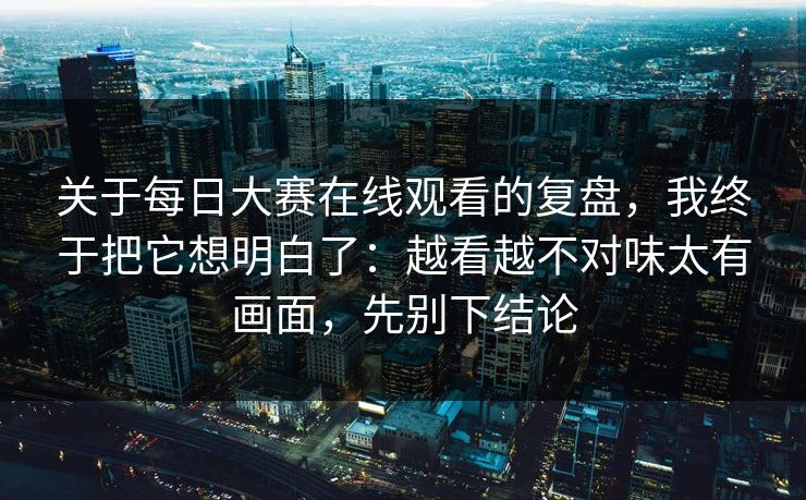 关于每日大赛在线观看的复盘,我终于把它想明白了:越看越不对味太有画面,先别下结论 关于每日大赛在线观看的复盘,我终于把它想明白了:越看越不对味太有画面,先别下结论