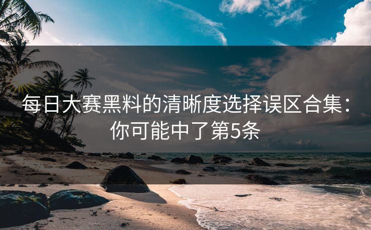 每日大赛黑料的清晰度选择误区合集：你可能中了第5条