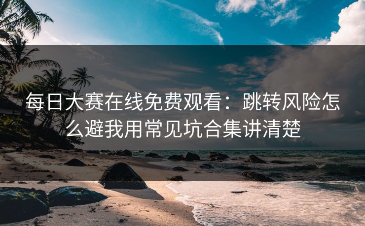 每日大赛在线免费观看：跳转风险怎么避我用常见坑合集讲清楚