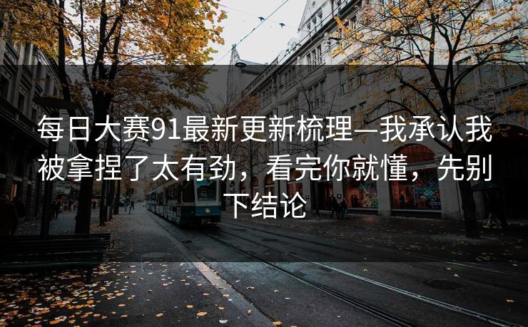 每日大赛91最新更新梳理—我承认我被拿捏了太有劲，看完你就懂，先别下结论