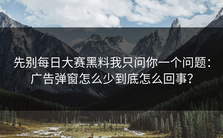 先别每日大赛黑料我只问你一个问题：广告弹窗怎么少到底怎么回事？