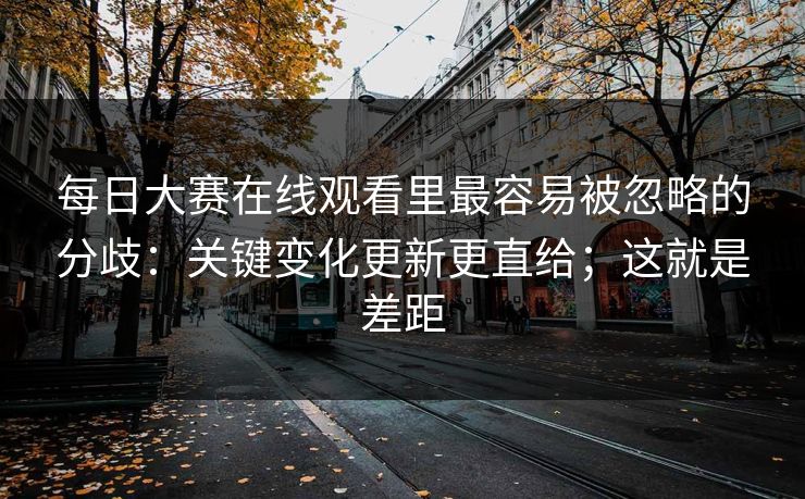 每日大赛在线观看里最容易被忽略的分歧：关键变化更新更直给；这就是差距