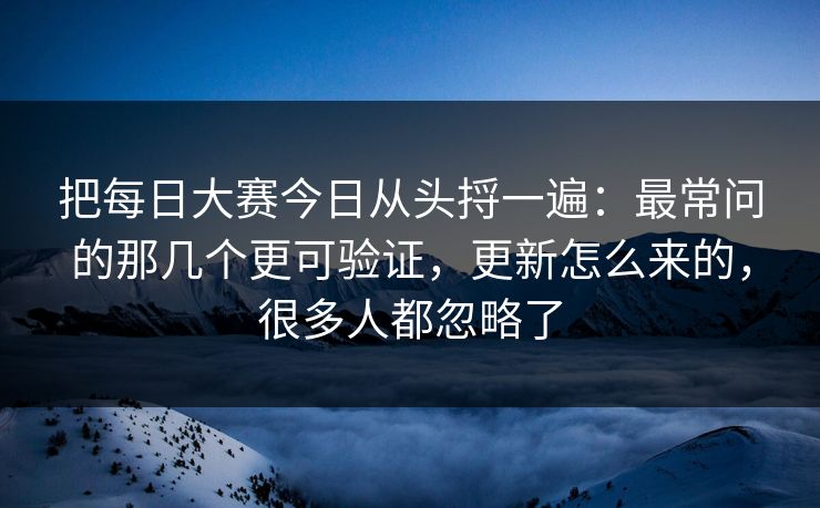 把每日大赛今日从头捋一遍：最常问的那几个更可验证，更新怎么来的，很多人都忽略了