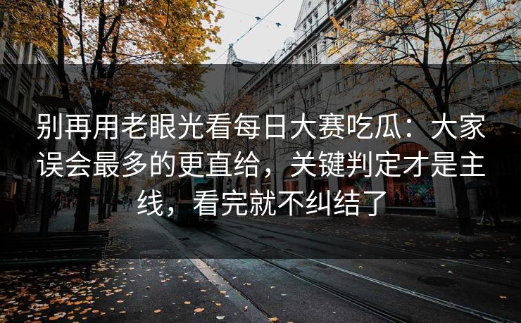 别再用老眼光看每日大赛吃瓜：大家误会最多的更直给，关键判定才是主线，看完就不纠结了