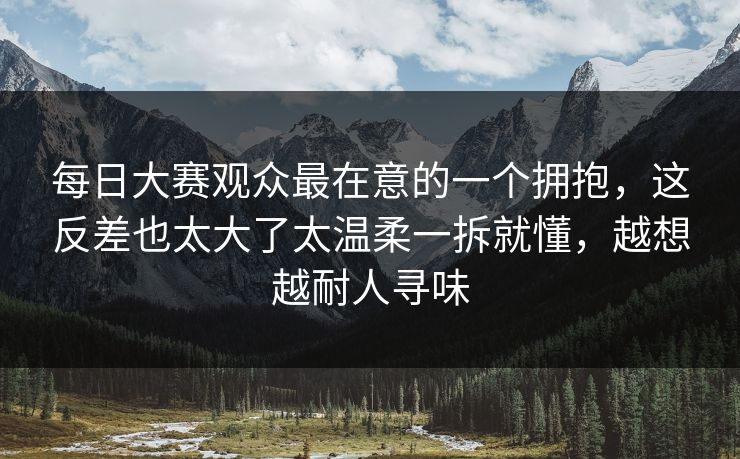 每日大赛观众最在意的一个拥抱，这反差也太大了太温柔一拆就懂，越想越耐人寻味