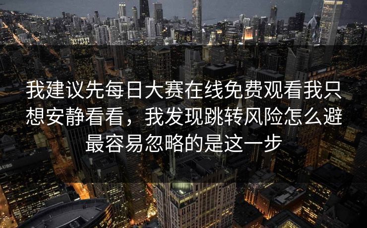 我建议先每日大赛在线免费观看我只想安静看看，我发现跳转风险怎么避最容易忽略的是这一步