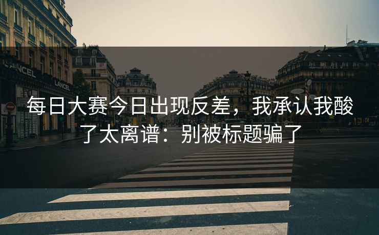 每日大赛今日出现反差，我承认我酸了太离谱：别被标题骗了