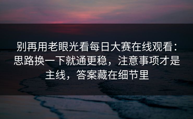 别再用老眼光看每日大赛在线观看：思路换一下就通更稳，注意事项才是主线，答案藏在细节里