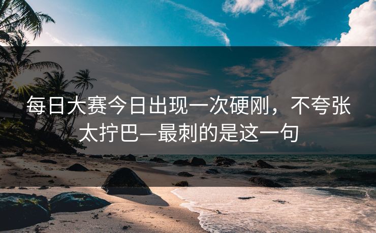 每日大赛今日出现一次硬刚，不夸张太拧巴—最刺的是这一句