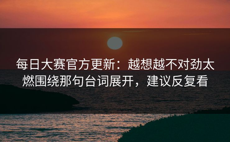 每日大赛官方更新：越想越不对劲太燃围绕那句台词展开，建议反复看