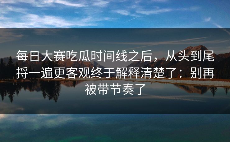 每日大赛吃瓜时间线之后，从头到尾捋一遍更客观终于解释清楚了：别再被带节奏了