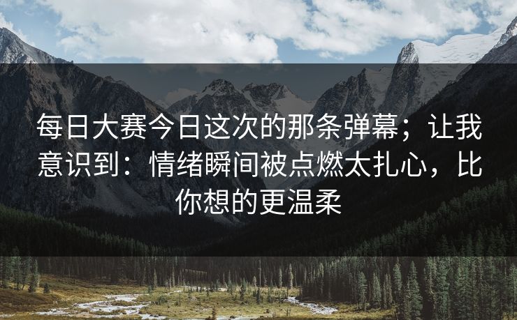 每日大赛今日这次的那条弹幕；让我意识到：情绪瞬间被点燃太扎心，比你想的更温柔