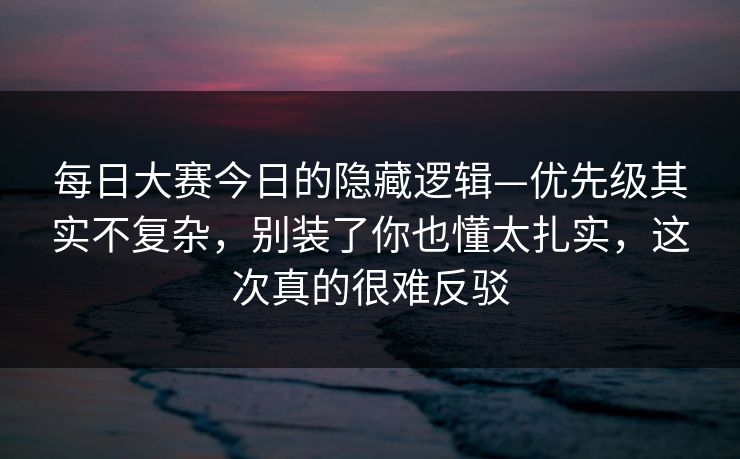 每日大赛今日的隐藏逻辑—优先级其实不复杂，别装了你也懂太扎实，这次真的很难反驳