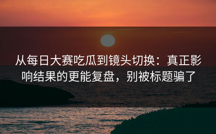 从每日大赛吃瓜到镜头切换:真正影响结果的更能复盘,别被标题骗了 从每日大赛吃瓜到镜头切换:真正影响结果的更能复盘,别被标题骗了
