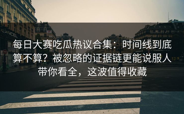 每日大赛吃瓜热议合集：时间线到底算不算？被忽略的证据链更能说服人带你看全，这波值得收藏
