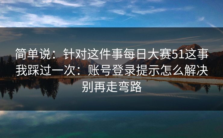 简单说：针对这件事每日大赛51这事我踩过一次：账号登录提示怎么解决别再走弯路