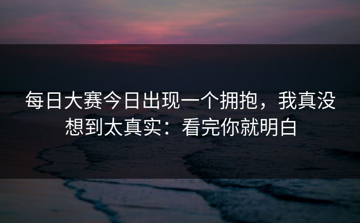 每日大赛今日出现一个拥抱，我真没想到太真实：看完你就明白