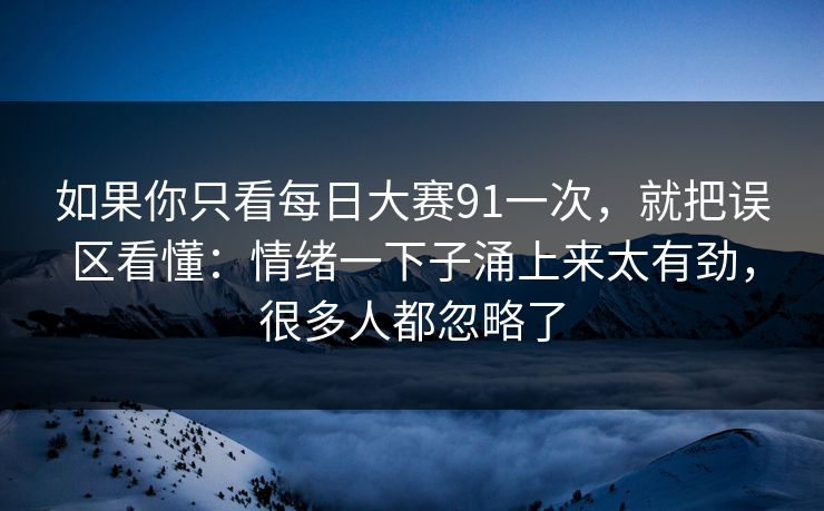 如果你只看每日大赛91一次，就把误区看懂：情绪一下子涌上来太有劲，很多人都忽略了