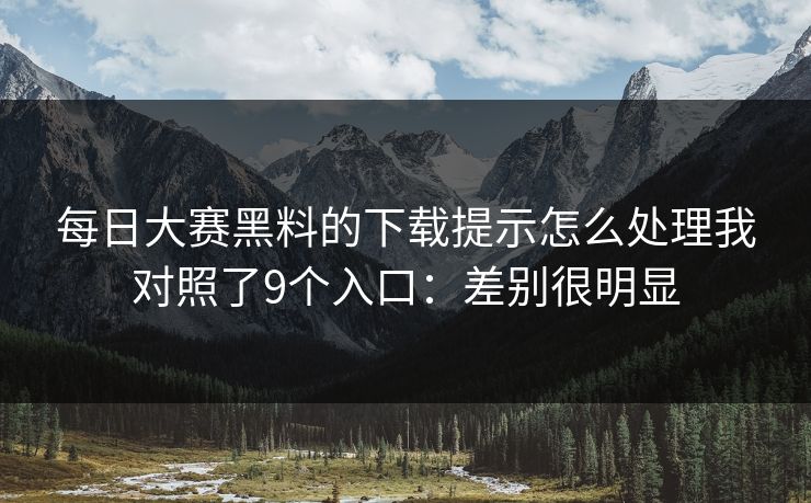 每日大赛黑料的下载提示怎么处理我对照了9个入口：差别很明显