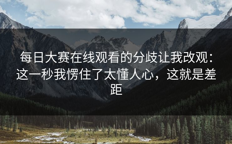 每日大赛在线观看的分歧让我改观：这一秒我愣住了太懂人心，这就是差距