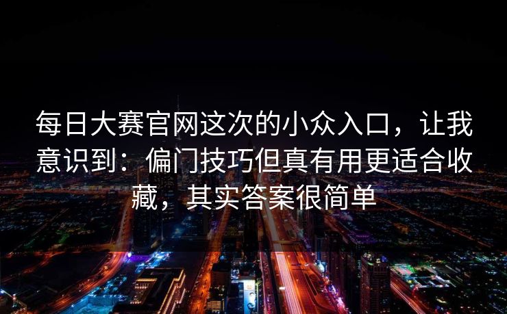 每日大赛官网这次的小众入口，让我意识到：偏门技巧但真有用更适合收藏，其实答案很简单