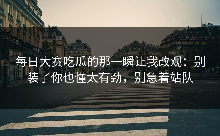 每日大赛吃瓜的那一瞬让我改观:别装了你也懂太有劲,别急着站队 每日大赛吃瓜的那一瞬让我改观:别装了你也懂太有劲,别急着站队