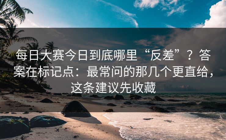 每日大赛今日到底哪里“反差”？答案在标记点：最常问的那几个更直给，这条建议先收藏