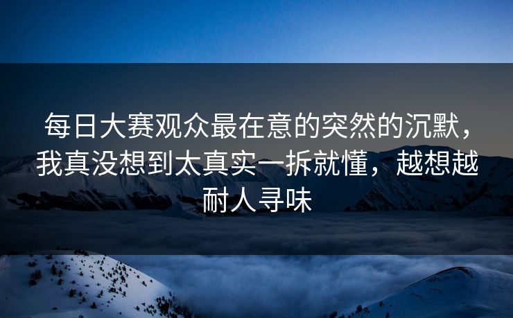 每日大赛观众最在意的突然的沉默，我真没想到太真实一拆就懂，越想越耐人寻味
