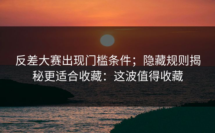 反差大赛出现门槛条件；隐藏规则揭秘更适合收藏：这波值得收藏