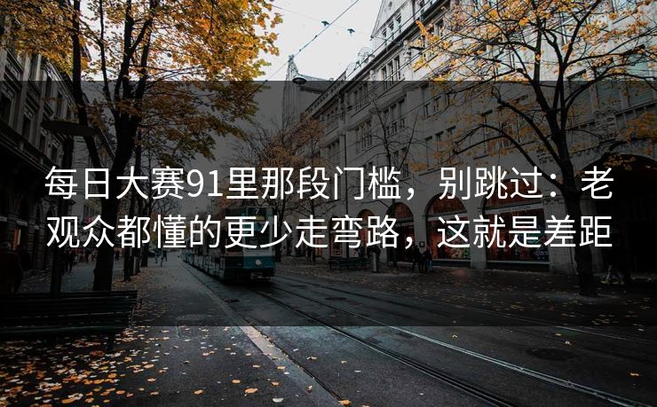 每日大赛91里那段门槛，别跳过：老观众都懂的更少走弯路，这就是差距