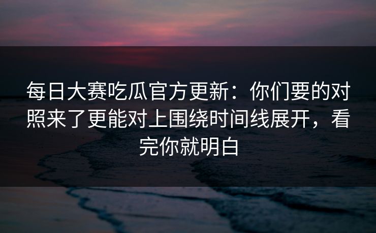 每日大赛吃瓜官方更新：你们要的对照来了更能对上围绕时间线展开，看完你就明白
