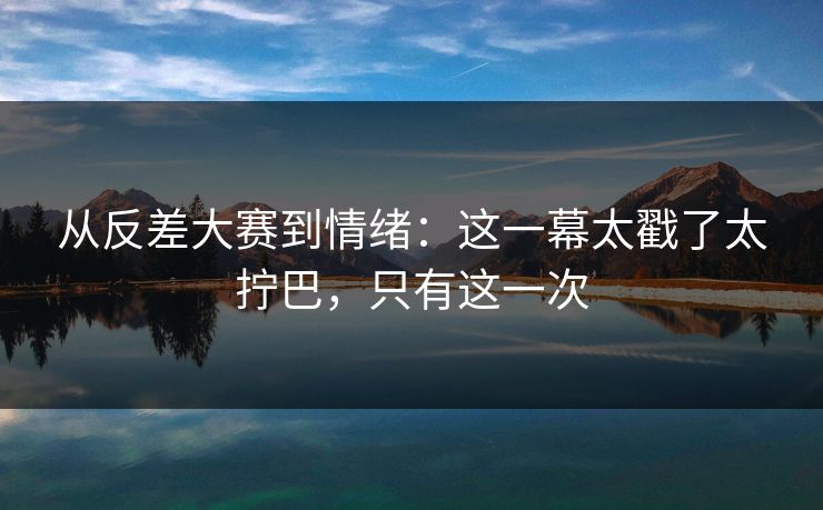 从反差大赛到情绪：这一幕太戳了太拧巴，只有这一次