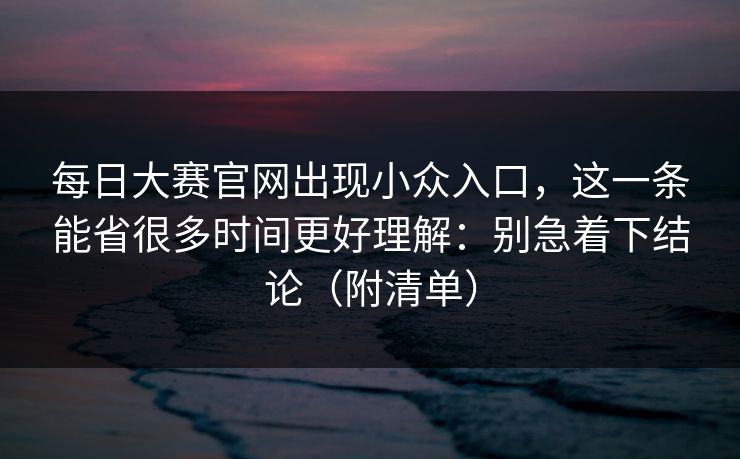 每日大赛官网出现小众入口，这一条能省很多时间更好理解：别急着下结论（附清单）