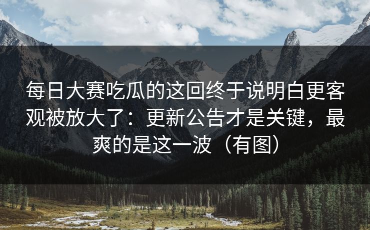 每日大赛吃瓜的这回终于说明白更客观被放大了：更新公告才是关键，最爽的是这一波（有图）