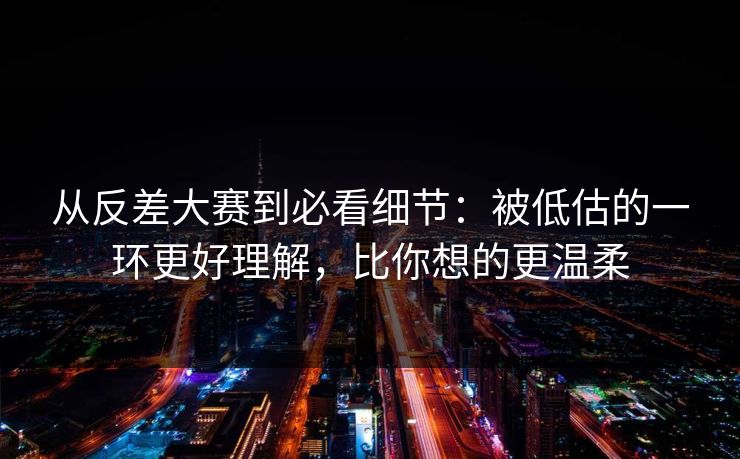 从反差大赛到必看细节：被低估的一环更好理解，比你想的更温柔