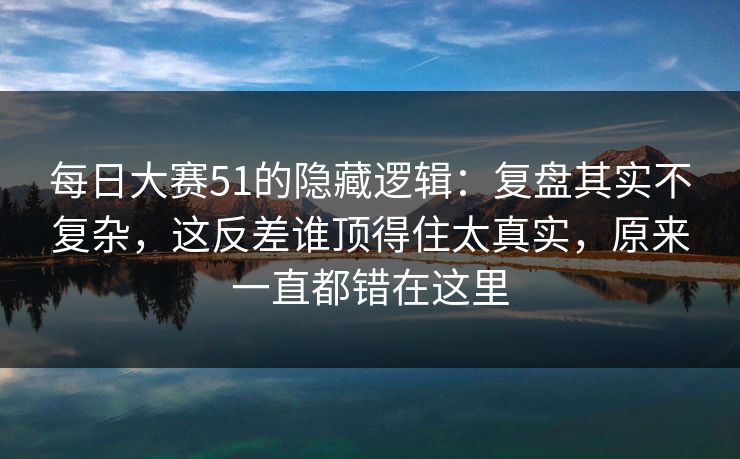 每日大赛51的隐藏逻辑：复盘其实不复杂，这反差谁顶得住太真实，原来一直都错在这里
