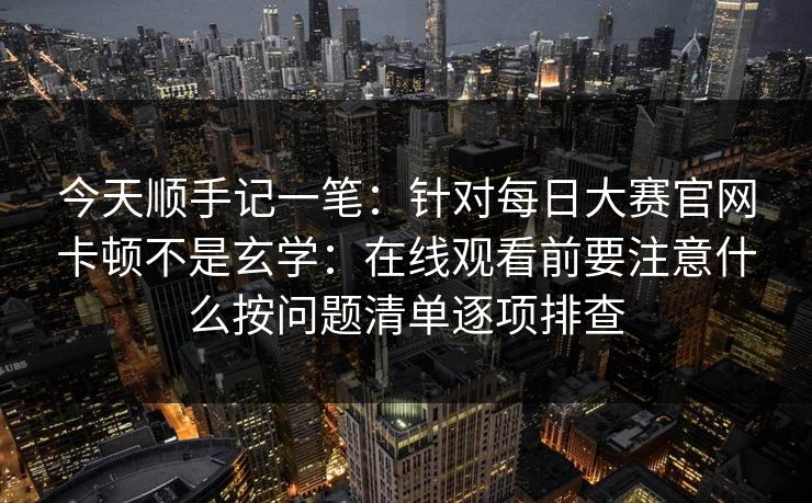 今天顺手记一笔：针对每日大赛官网卡顿不是玄学：在线观看前要注意什么按问题清单逐项排查