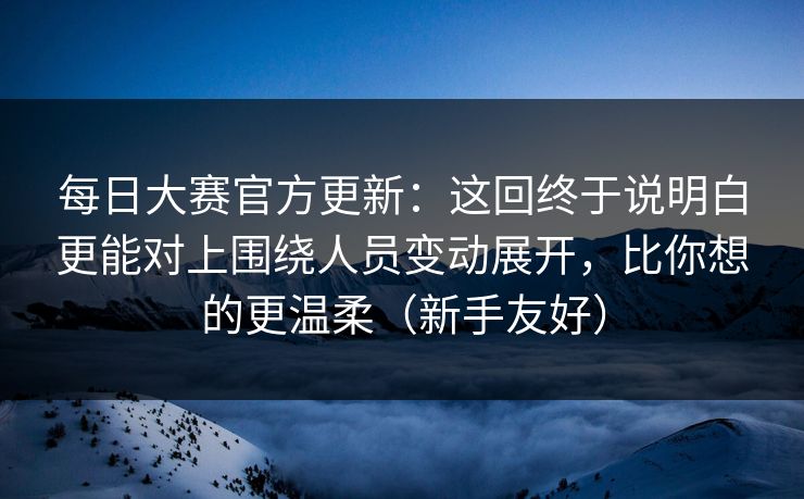 每日大赛官方更新：这回终于说明白更能对上围绕人员变动展开，比你想的更温柔（新手友好）