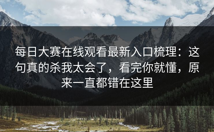 每日大赛在线观看最新入口梳理：这句真的杀我太会了，看完你就懂，原来一直都错在这里