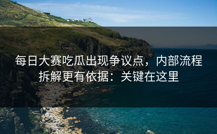 每日大赛吃瓜出现争议点，内部流程拆解更有依据：关键在这里