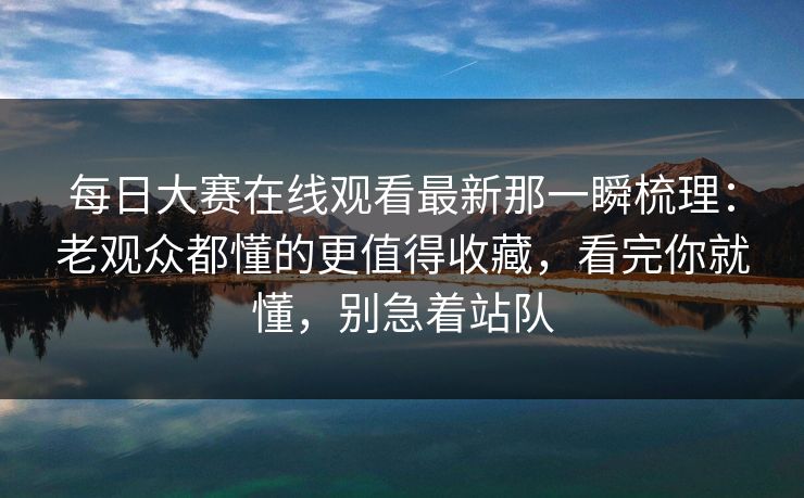 每日大赛在线观看最新那一瞬梳理：老观众都懂的更值得收藏，看完你就懂，别急着站队