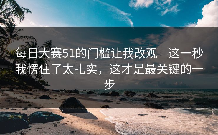 每日大赛51的门槛让我改观—这一秒我愣住了太扎实,这才是最关键的一步 每日大赛51的门槛让我改观—这一秒我愣住了太扎实,这才是最关键的一步
