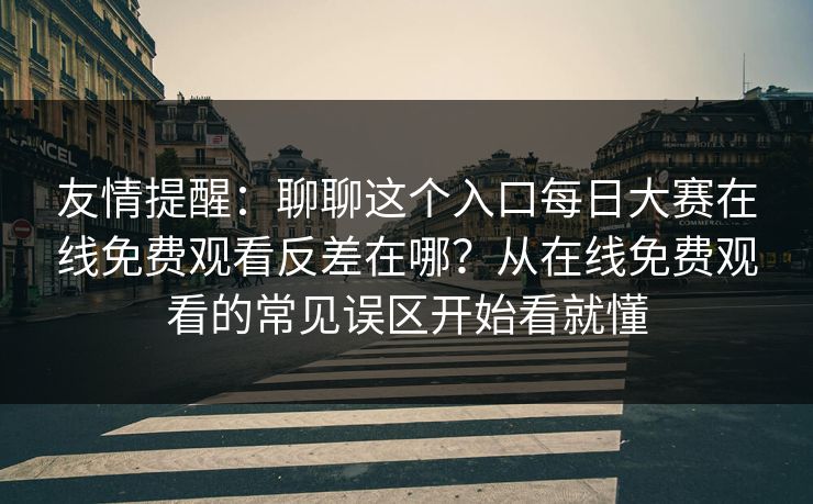 友情提醒：聊聊这个入口每日大赛在线免费观看反差在哪？从在线免费观看的常见误区开始看就懂